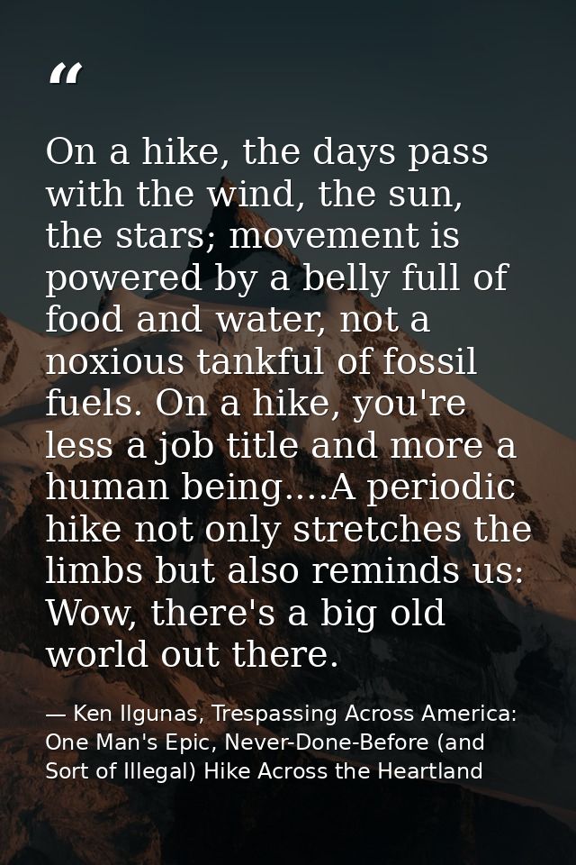 On a hike, the days pass with the wind, the sun, the stars; movement is powered by a belly full of food and water, not a — Ken Ilgunas, Trespassing Across America: One Man's Epic, Never-Done-Before (and Sort of Illegal) Hike Across the Heartland