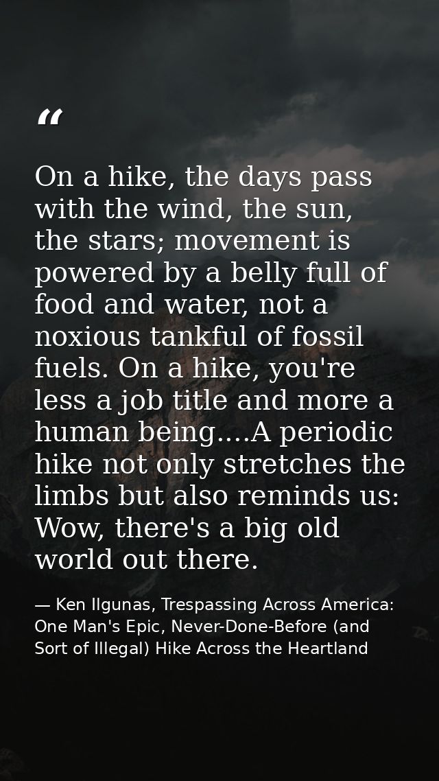 On a hike, the days pass with the wind, the sun, the stars; movement is powered by a belly full of food and water, not a — Ken Ilgunas, Trespassing Across America: One Man's Epic, Never-Done-Before (and Sort of Illegal) Hike Across the Heartland