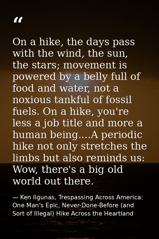 On a hike, the days pass with the wind, the sun, the stars; movement is powered by a belly full of food and water, not a — Ken Ilgunas, Trespassing Across America: One Man's Epic, Never-Done-Before (and Sort of Illegal) Hike Across the Heartland