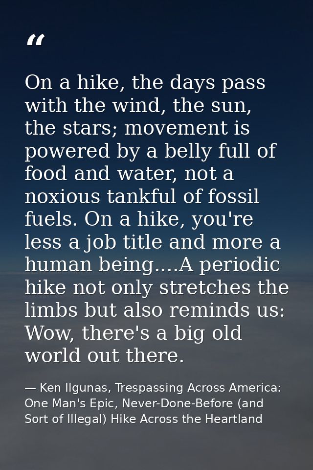 On a hike, the days pass with the wind, the sun, the stars; movement is powered by a belly full of food and water, not a — Ken Ilgunas, Trespassing Across America: One Man's Epic, Never-Done-Before (and Sort of Illegal) Hike Across the Heartland