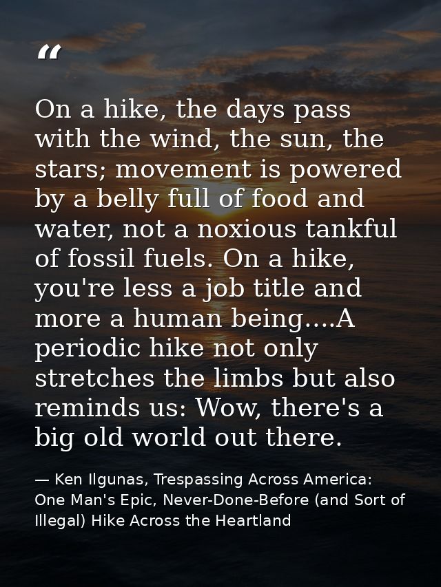 On a hike, the days pass with the wind, the sun, the stars; movement is powered by a belly full of food and water, not a — Ken Ilgunas, Trespassing Across America: One Man's Epic, Never-Done-Before (and Sort of Illegal) Hike Across the Heartland