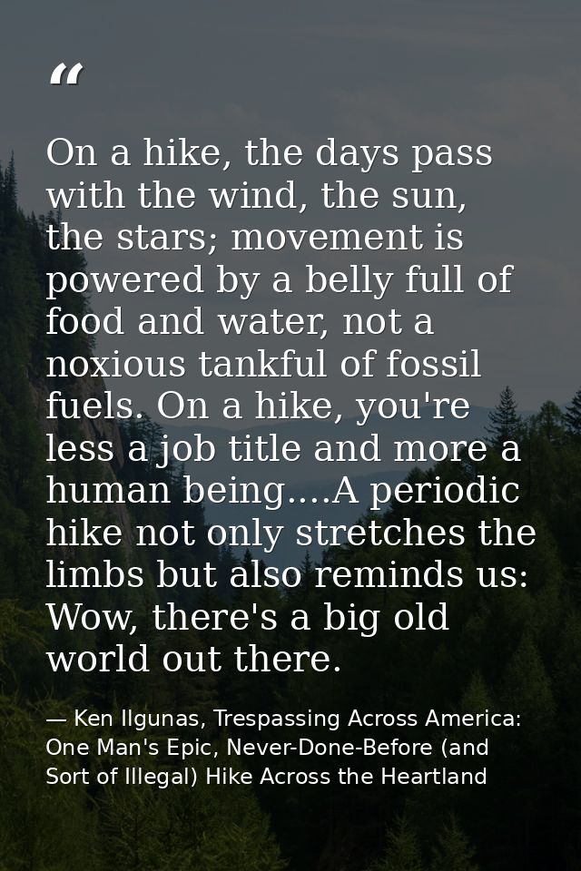 On a hike, the days pass with the wind, the sun, the stars; movement is powered by a belly full of food and water, not a — Ken Ilgunas, Trespassing Across America: One Man's Epic, Never-Done-Before (and Sort of Illegal) Hike Across the Heartland