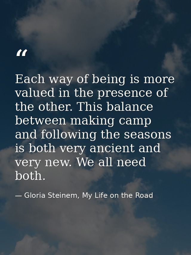 Each way of being is more valued in the presence of the other. This balance between making camp and following the season — Gloria Steinem, My Life on the Road