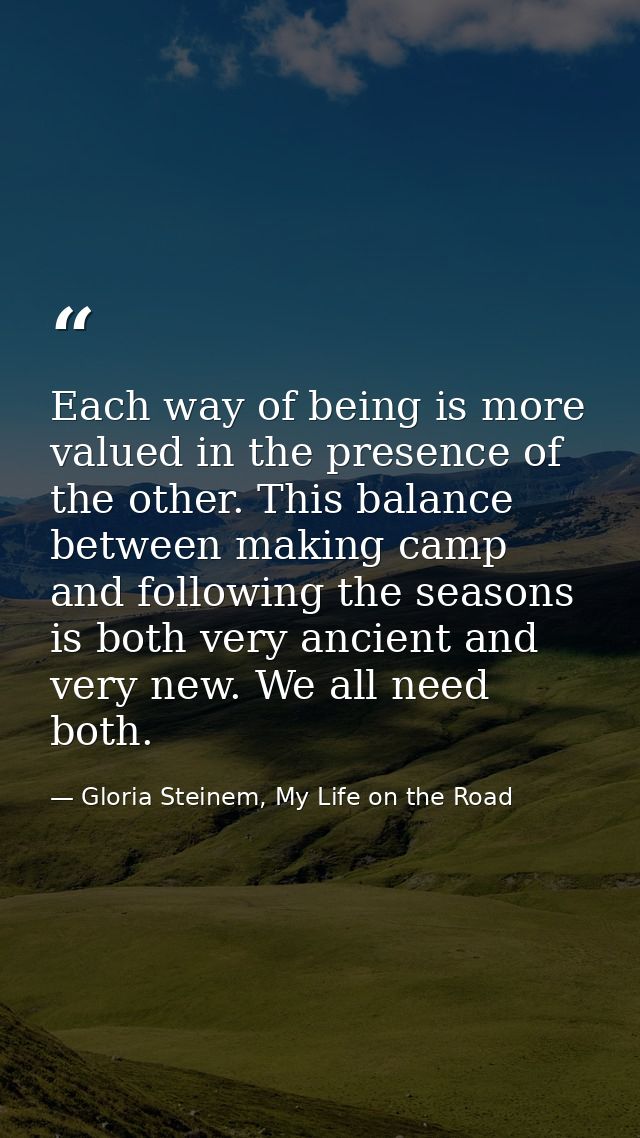 Each way of being is more valued in the presence of the other. This balance between making camp and following the season — Gloria Steinem, My Life on the Road