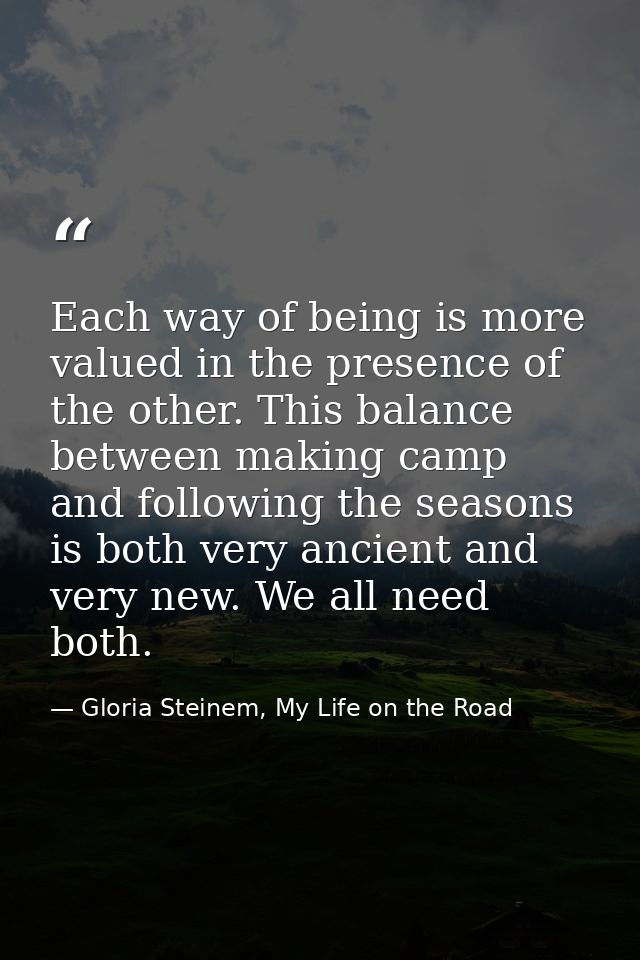Each way of being is more valued in the presence of the other. This balance between making camp and following the season — Gloria Steinem, My Life on the Road