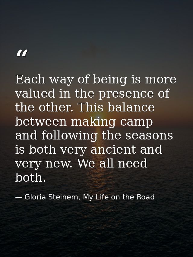 Each way of being is more valued in the presence of the other. This balance between making camp and following the season — Gloria Steinem, My Life on the Road