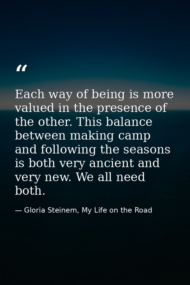 Each way of being is more valued in the presence of the other. This balance between making camp and following the season — Gloria Steinem, My Life on the Road