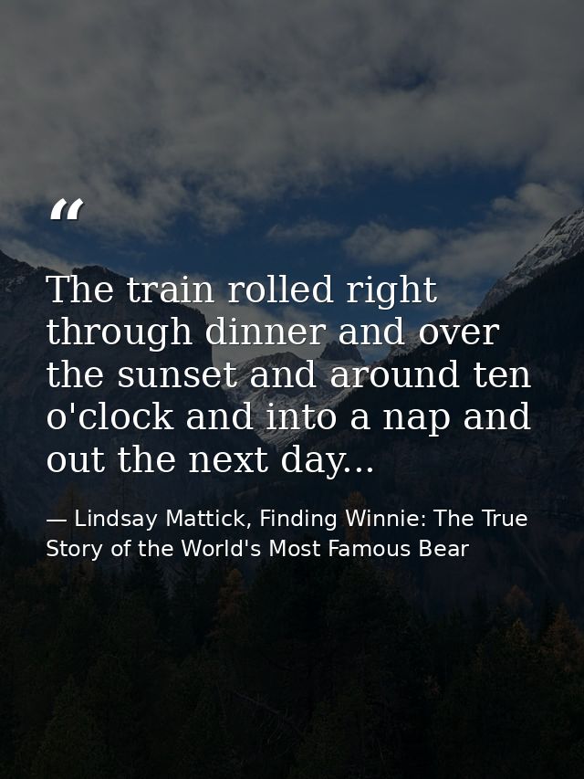 The train rolled right through dinner and over the sunset and around ten o'clock and into a nap and out the next day... — Lindsay Mattick, Finding Winnie: The True Story of the World's Most Famous Bear