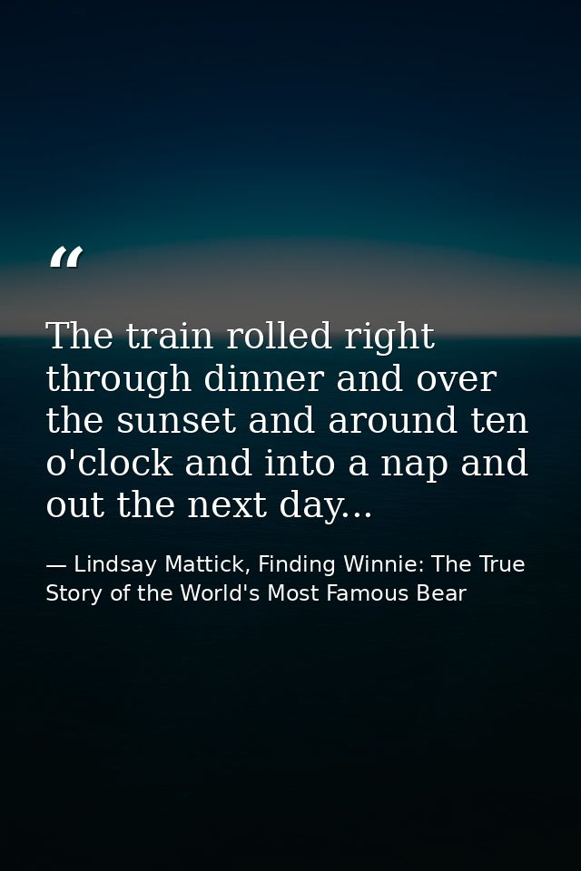 The train rolled right through dinner and over the sunset and around ten o'clock and into a nap and out the next day... — Lindsay Mattick, Finding Winnie: The True Story of the World's Most Famous Bear