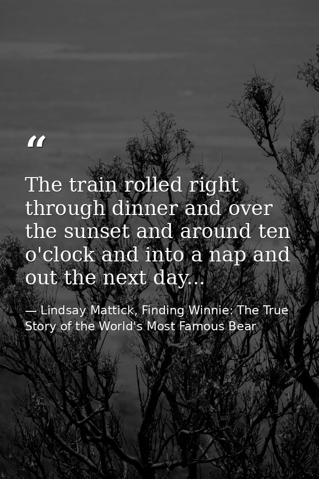 The train rolled right through dinner and over the sunset and around ten o'clock and into a nap and out the next day... — Lindsay Mattick, Finding Winnie: The True Story of the World's Most Famous Bear