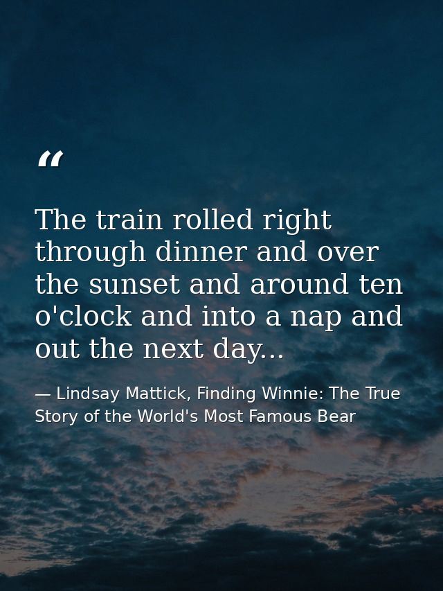 The train rolled right through dinner and over the sunset and around ten o'clock and into a nap and out the next day... — Lindsay Mattick, Finding Winnie: The True Story of the World's Most Famous Bear