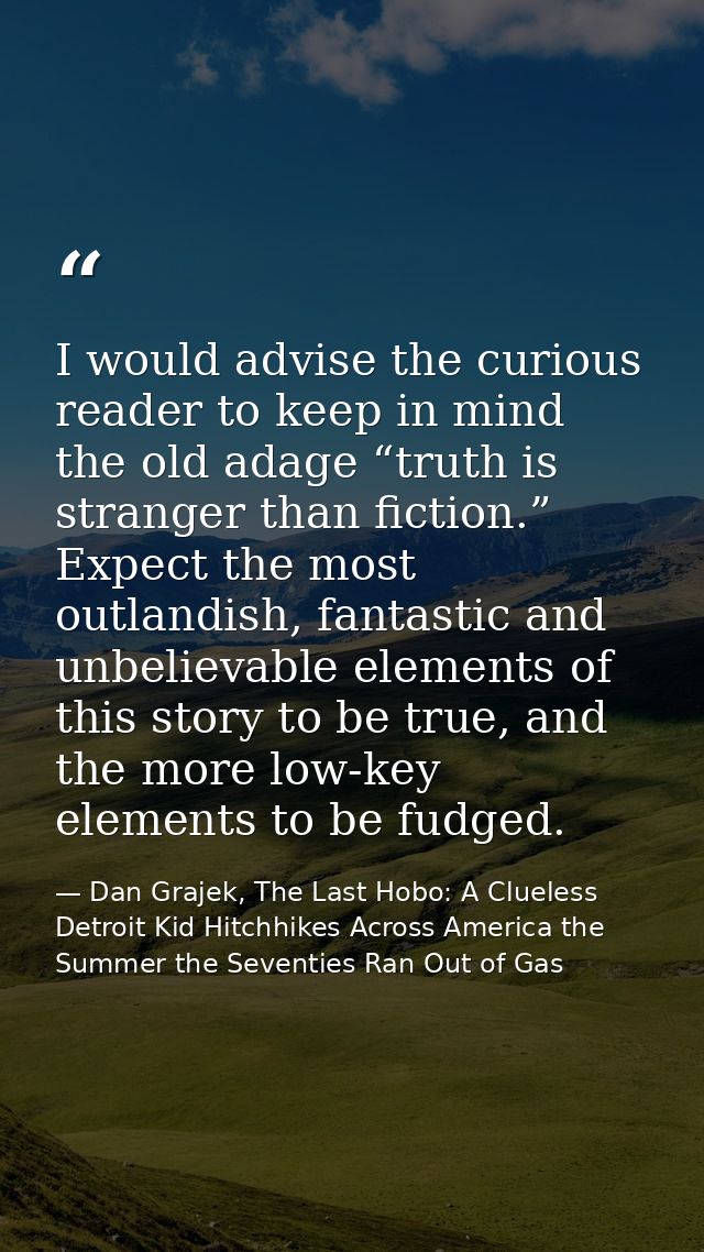 I would advise the curious reader to keep in mind the old adage “truth is stranger than fiction.” Expect the most outlan — Dan Grajek, The Last Hobo: A Clueless Detroit Kid Hitchhikes Across America the Summer the Seventies Ran Out of Gas