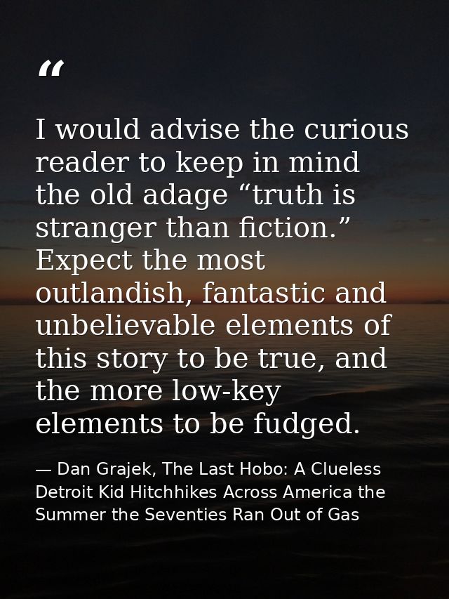 I would advise the curious reader to keep in mind the old adage “truth is stranger than fiction.” Expect the most outlan — Dan Grajek, The Last Hobo: A Clueless Detroit Kid Hitchhikes Across America the Summer the Seventies Ran Out of Gas