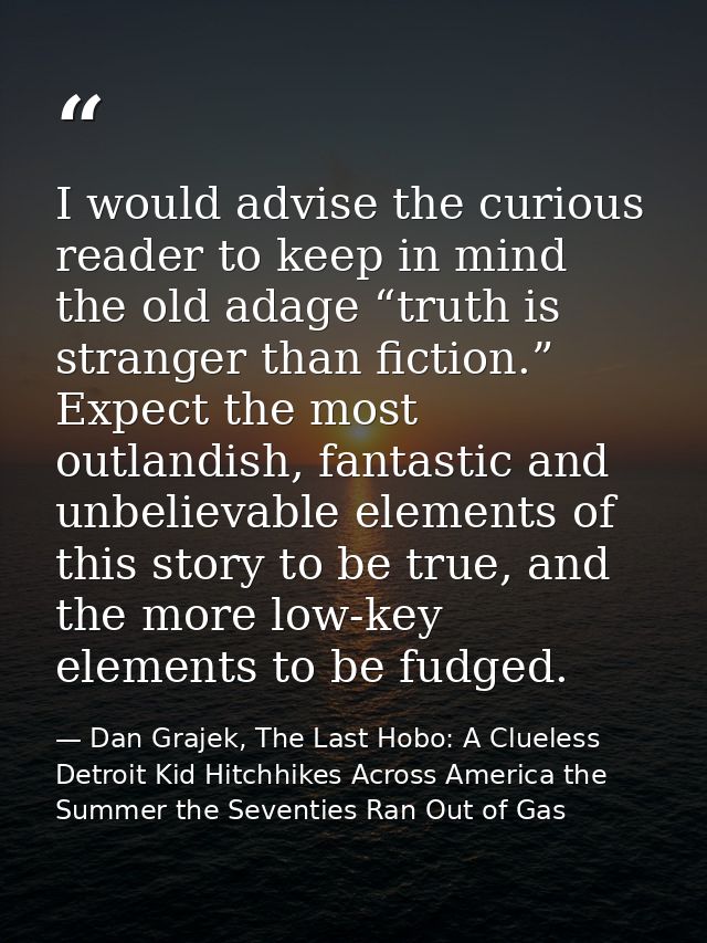 I would advise the curious reader to keep in mind the old adage “truth is stranger than fiction.” Expect the most outlan — Dan Grajek, The Last Hobo: A Clueless Detroit Kid Hitchhikes Across America the Summer the Seventies Ran Out of Gas