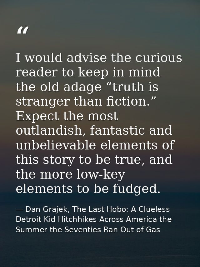 I would advise the curious reader to keep in mind the old adage “truth is stranger than fiction.” Expect the most outlan — Dan Grajek, The Last Hobo: A Clueless Detroit Kid Hitchhikes Across America the Summer the Seventies Ran Out of Gas