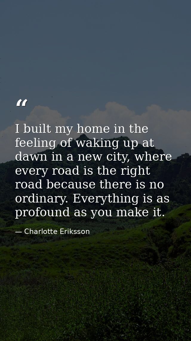 I built my home in the feeling of waking up at dawn in a new city, where every road is the right road because there is n — Charlotte Eriksson