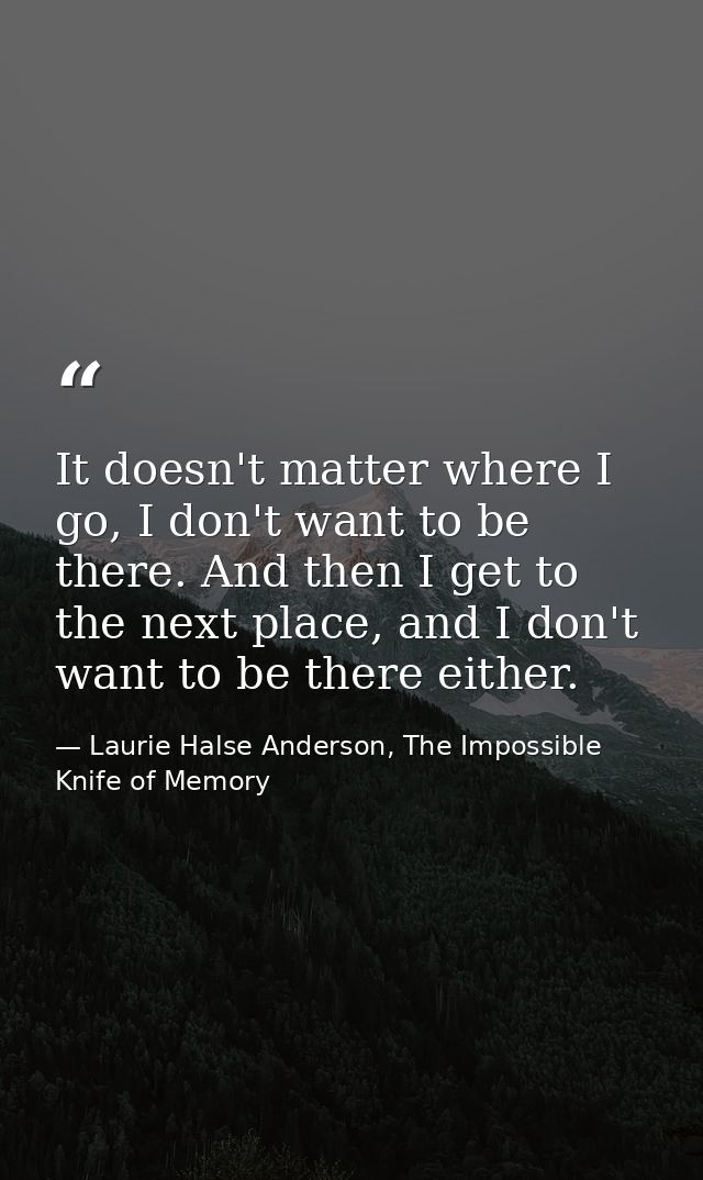 It doesn't matter where I go, I don't want to be there. And then I get to the next place, and I don't want to be there e — Laurie Halse Anderson, The Impossible Knife of Memory