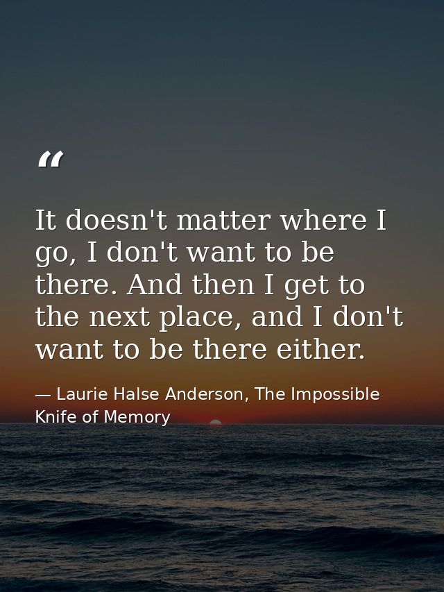 It doesn't matter where I go, I don't want to be there. And then I get to the next place, and I don't want to be there e — Laurie Halse Anderson, The Impossible Knife of Memory