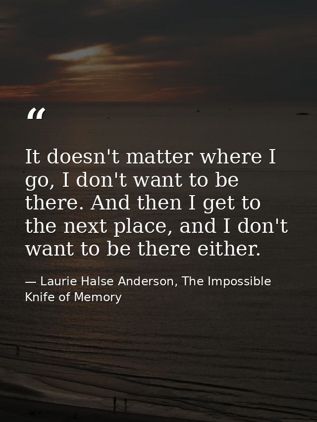 It doesn't matter where I go, I don't want to be there. And then I get to the next place, and I don't want to be there e — Laurie Halse Anderson, The Impossible Knife of Memory