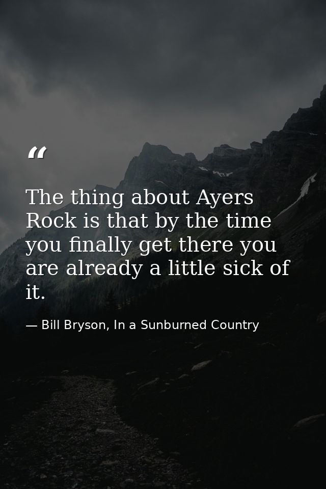 The thing about Ayers Rock is that by the time you finally get there you are already a little sick of it. — Bill Bryson, In a Sunburned Country