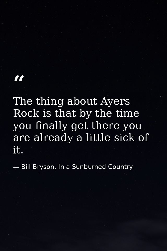 The thing about Ayers Rock is that by the time you finally get there you are already a little sick of it. — Bill Bryson, In a Sunburned Country
