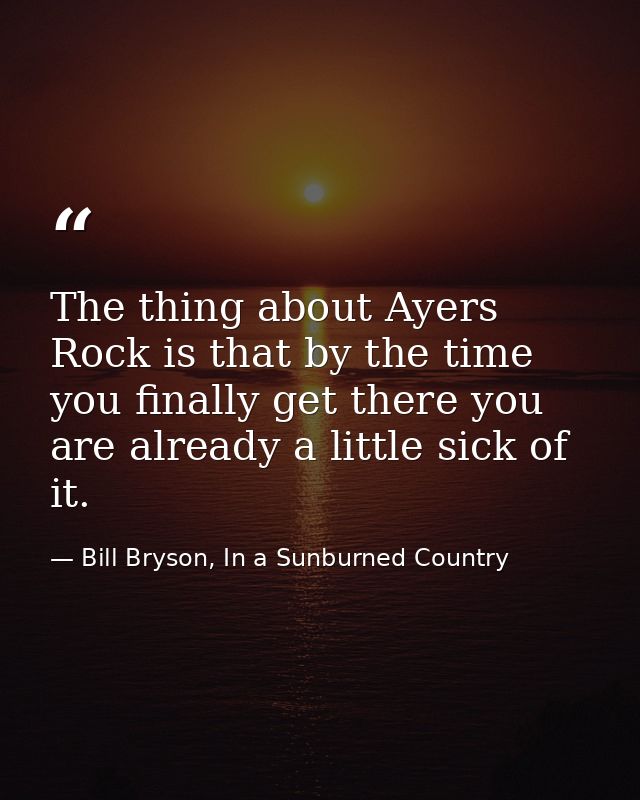 The thing about Ayers Rock is that by the time you finally get there you are already a little sick of it. — Bill Bryson, In a Sunburned Country