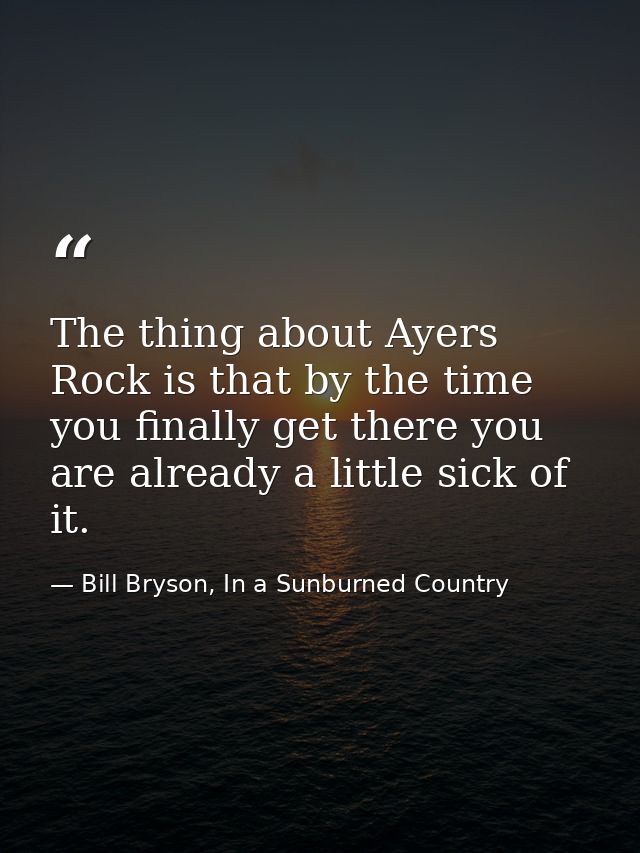 The thing about Ayers Rock is that by the time you finally get there you are already a little sick of it. — Bill Bryson, In a Sunburned Country