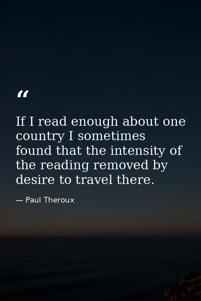 If I read enough about one country I sometimes found that the intensity of the reading removed by desire to travel there — Paul Theroux