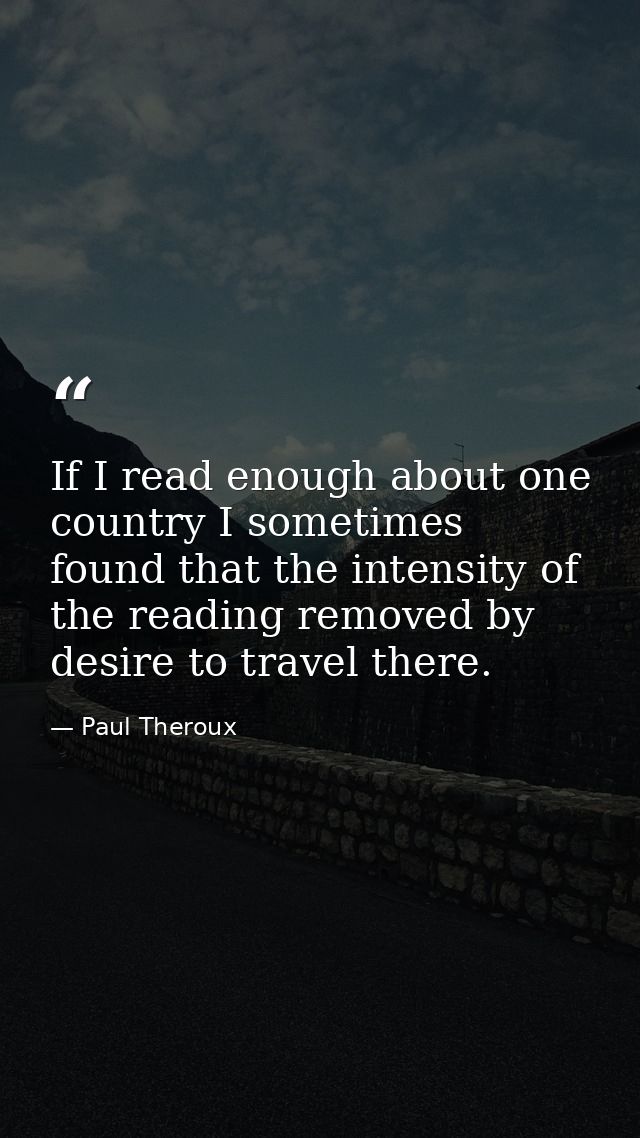 If I read enough about one country I sometimes found that the intensity of the reading removed by desire to travel there — Paul Theroux
