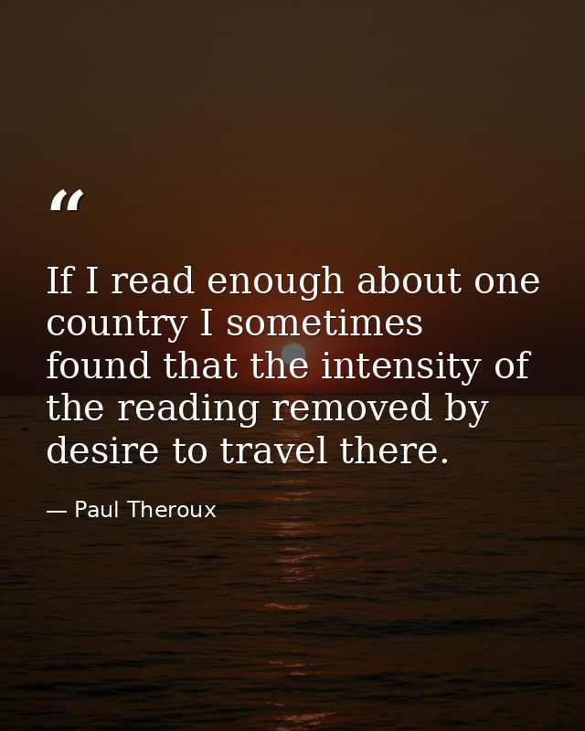 If I read enough about one country I sometimes found that the intensity of the reading removed by desire to travel there — Paul Theroux