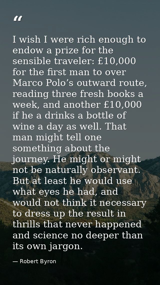 I wish I were rich enough to endow a prize for the sensible traveler: £10,000 for the first man to over Marco Polo’s out — Robert Byron