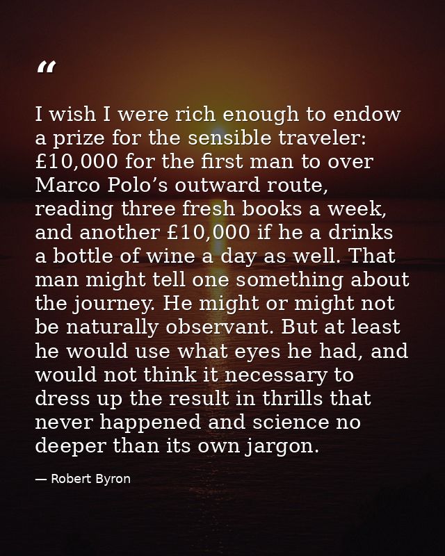 I wish I were rich enough to endow a prize for the sensible traveler: £10,000 for the first man to over Marco Polo’s out — Robert Byron
