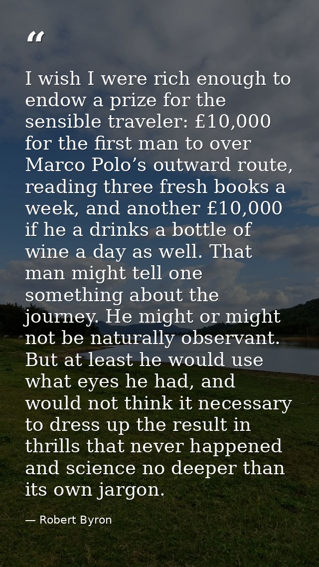 I wish I were rich enough to endow a prize for the sensible traveler: £10,000 for the first man to over Marco Polo’s out — Robert Byron