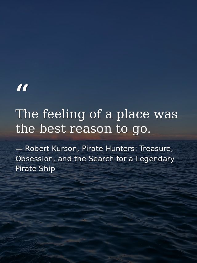 The feeling of a place was the best reason to go. — Robert Kurson, Pirate Hunters: Treasure, Obsession, and the Search for a Legendary Pirate Ship
