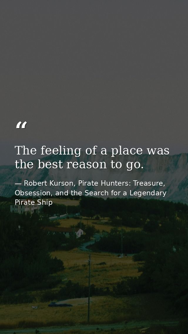The feeling of a place was the best reason to go. — Robert Kurson, Pirate Hunters: Treasure, Obsession, and the Search for a Legendary Pirate Ship