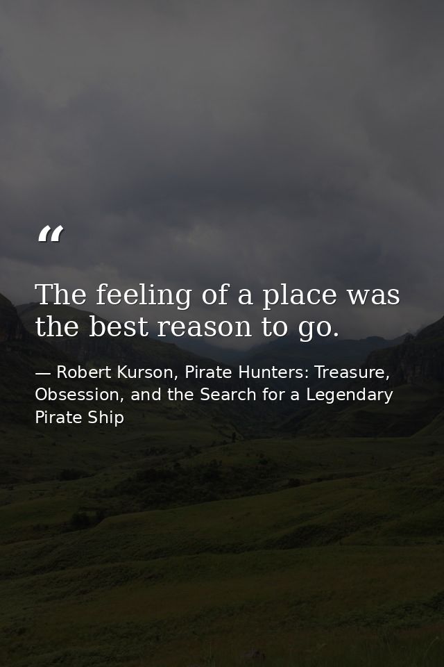 The feeling of a place was the best reason to go. — Robert Kurson, Pirate Hunters: Treasure, Obsession, and the Search for a Legendary Pirate Ship