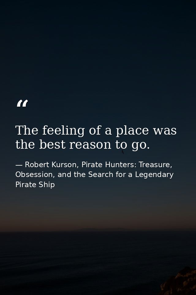 The feeling of a place was the best reason to go. — Robert Kurson, Pirate Hunters: Treasure, Obsession, and the Search for a Legendary Pirate Ship