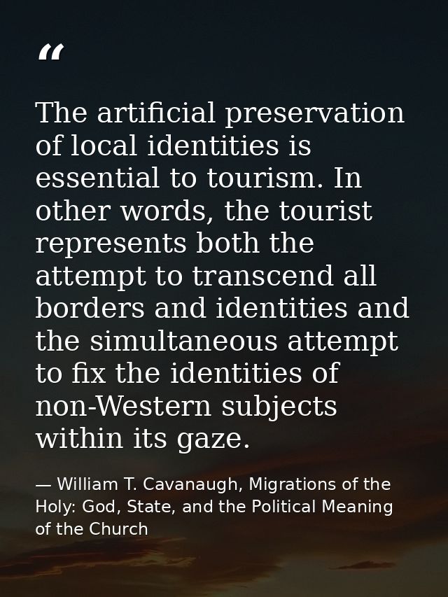The artificial preservation of local identities is essential to tourism. In other words, the tourist represents both the — William T. Cavanaugh, Migrations of the Holy: God, State, and the Political Meaning of the Church