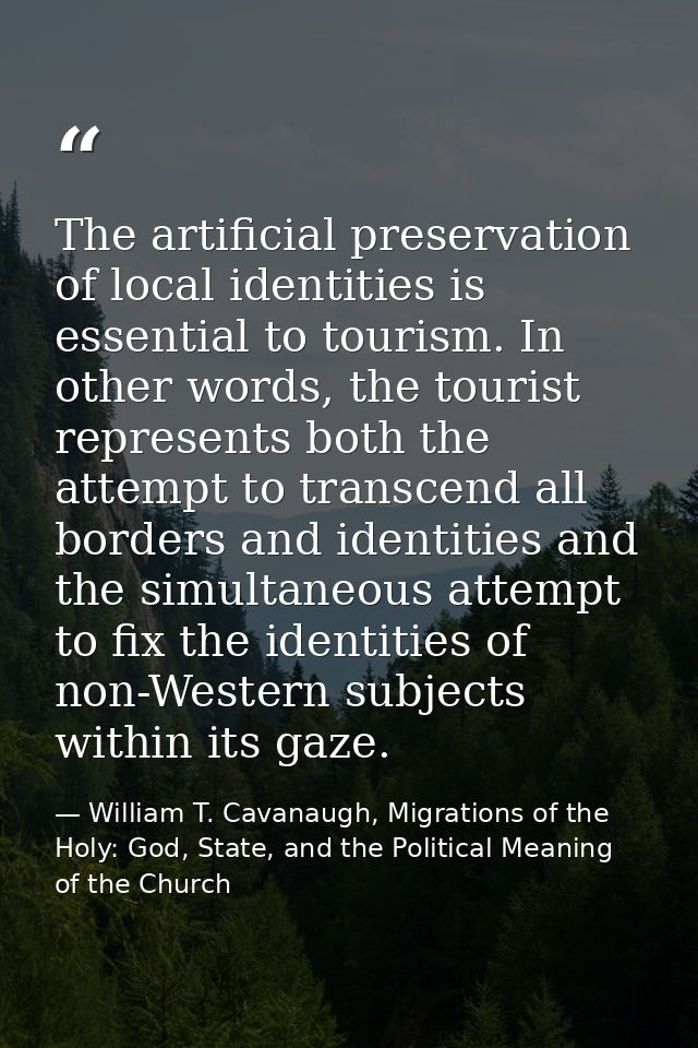 The artificial preservation of local identities is essential to tourism. In other words, the tourist represents both the — William T. Cavanaugh, Migrations of the Holy: God, State, and the Political Meaning of the Church