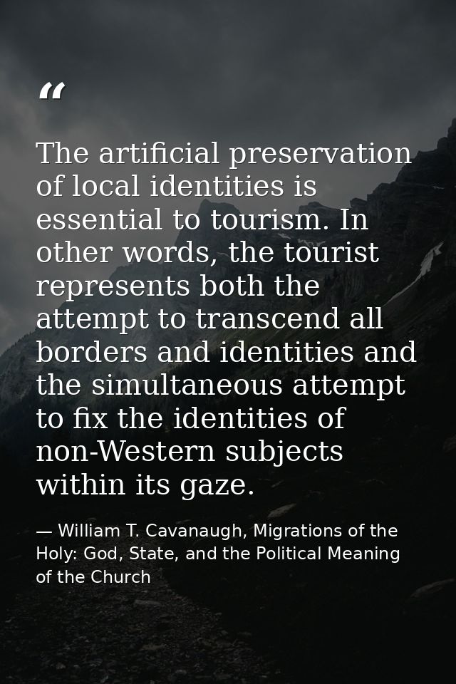 The artificial preservation of local identities is essential to tourism. In other words, the tourist represents both the — William T. Cavanaugh, Migrations of the Holy: God, State, and the Political Meaning of the Church