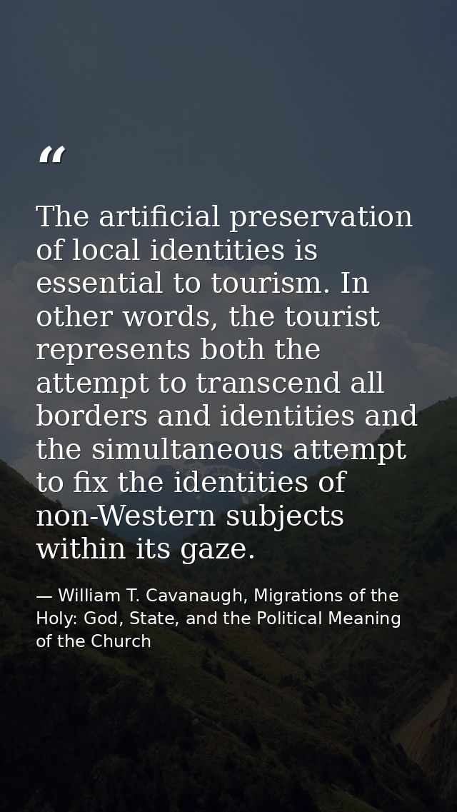 The artificial preservation of local identities is essential to tourism. In other words, the tourist represents both the — William T. Cavanaugh, Migrations of the Holy: God, State, and the Political Meaning of the Church