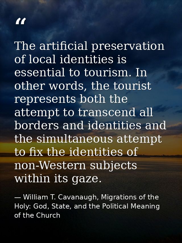 The artificial preservation of local identities is essential to tourism. In other words, the tourist represents both the — William T. Cavanaugh, Migrations of the Holy: God, State, and the Political Meaning of the Church