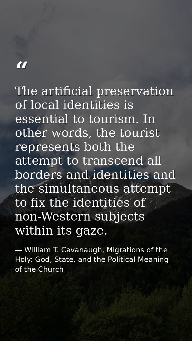 The artificial preservation of local identities is essential to tourism. In other words, the tourist represents both the — William T. Cavanaugh, Migrations of the Holy: God, State, and the Political Meaning of the Church