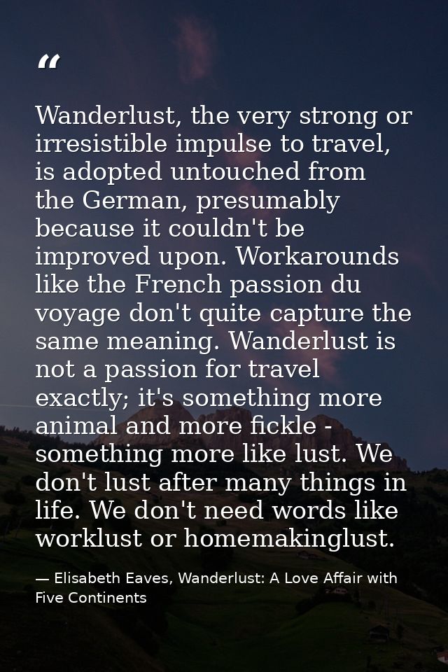 Wanderlust, the very strong or irresistible impulse to travel, is adopted untouched from the German, presumably because  — Elisabeth Eaves, Wanderlust: A Love Affair with Five Continents