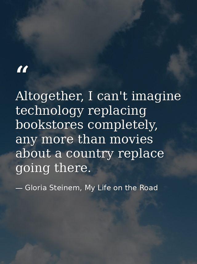 Altogether, I can't imagine technology replacing bookstores completely, any more than movies about a country replace goi — Gloria Steinem, My Life on the Road
