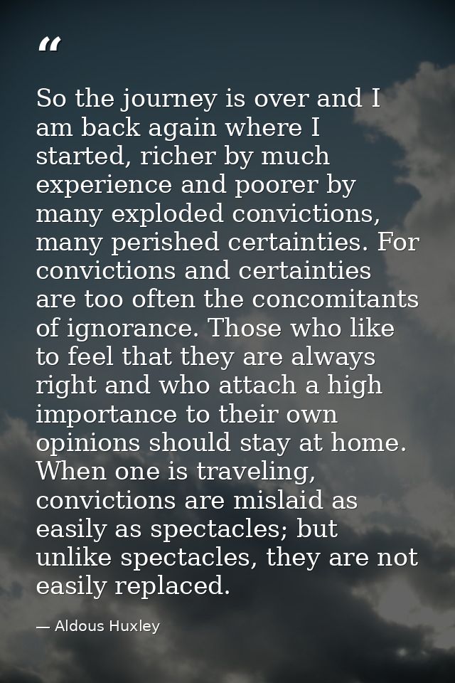 So the journey is over and I am back again where I started, richer by much experience and poorer by many exploded convic — Aldous Huxley