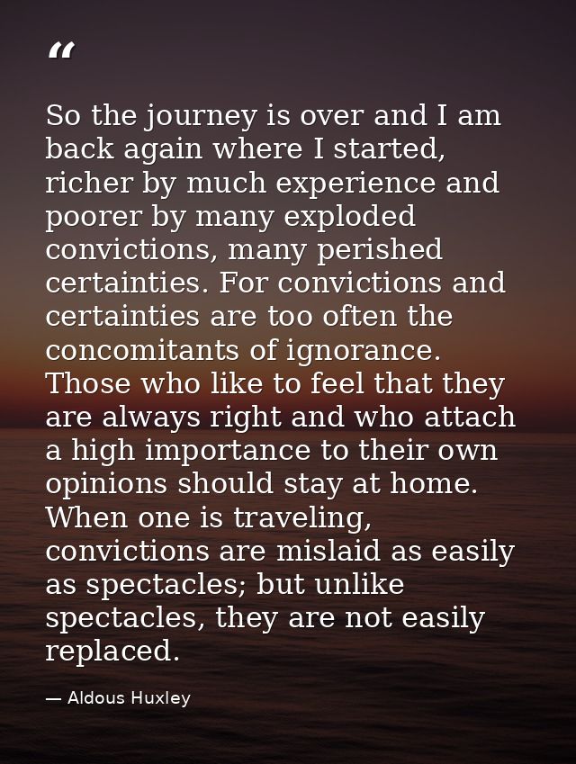 So the journey is over and I am back again where I started, richer by much experience and poorer by many exploded convic — Aldous Huxley