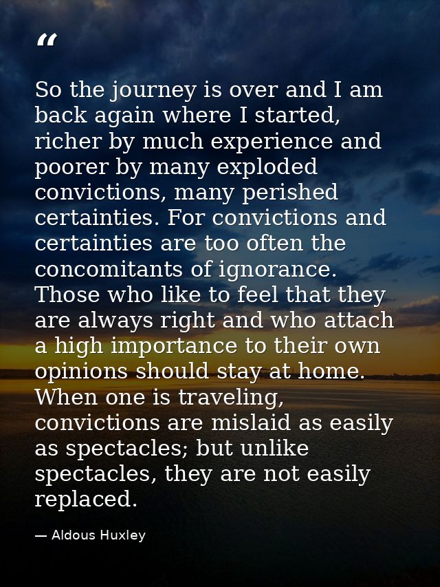 So the journey is over and I am back again where I started, richer by much experience and poorer by many exploded convic — Aldous Huxley