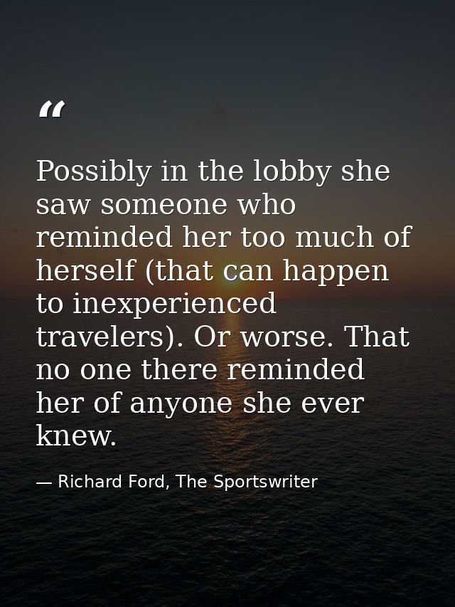 Possibly in the lobby she saw someone who reminded her too much of herself (that can happen to inexperienced travelers). — Richard Ford, The Sportswriter