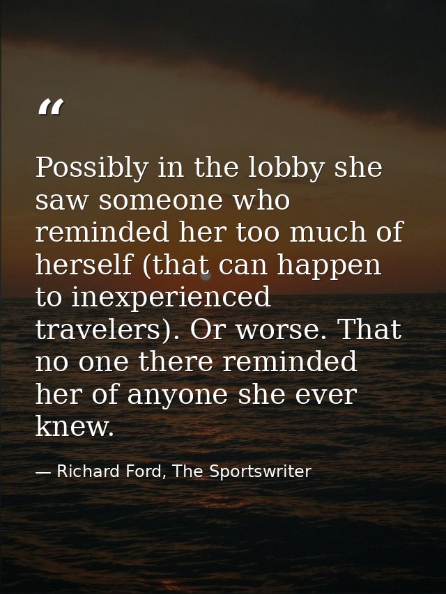 Possibly in the lobby she saw someone who reminded her too much of herself (that can happen to inexperienced travelers). — Richard Ford, The Sportswriter